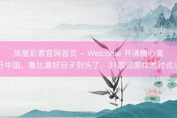 凤凰彩票官网首页 - Welcome 开沸腾心离开中国,鲁比奥好日子到头了,31国迎面找他讨说法