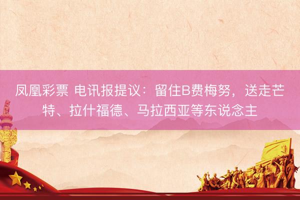 凤凰彩票 电讯报提议：留住B费梅努，送走芒特、拉什福德、马拉西亚等东说念主