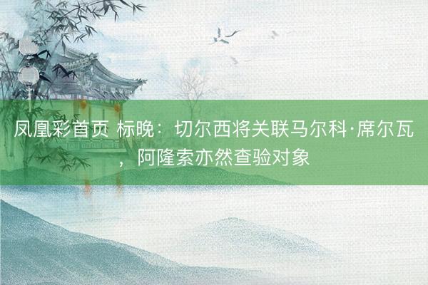 凤凰彩首页 标晚:切尔西将关联马尔科·席尔瓦,阿隆索亦然查验对象