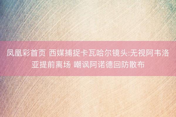 凤凰彩首页 西媒捕捉卡瓦哈尔镜头:无视阿韦洛亚提前离场 嘲讽阿诺德回防散布