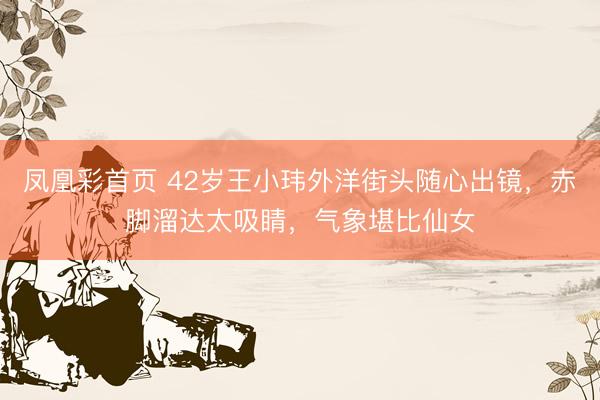 凤凰彩首页 42岁王小玮外洋街头随心出镜，赤脚溜达太吸睛，气象堪比仙女