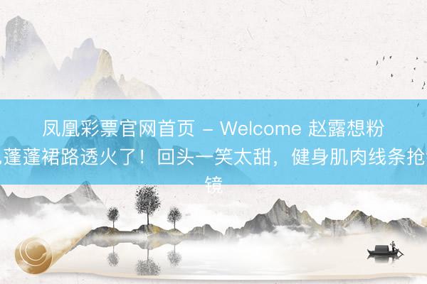 凤凰彩票官网首页 - Welcome 赵露想粉色蓬蓬裙路透火了！回头一笑太甜，健身肌肉线条抢镜