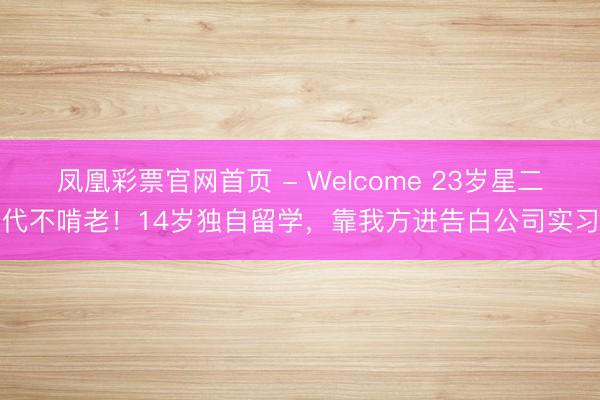 凤凰彩票官网首页 - Welcome 23岁星二代不啃老！14岁独自留学，靠我方进告白公司实习