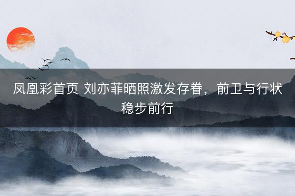 凤凰彩首页 刘亦菲晒照激发存眷，前卫与行状稳步前行