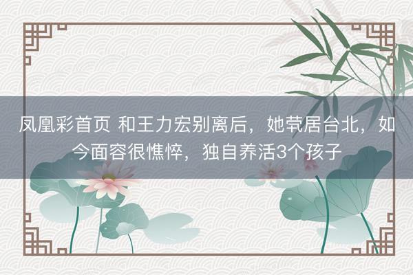 凤凰彩首页 和王力宏别离后，她茕居台北，如今面容很憔悴，独自养活3个孩子