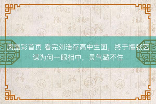 凤凰彩首页 看完刘浩存高中生图，终于懂张艺谋为何一眼相中，灵气藏不住