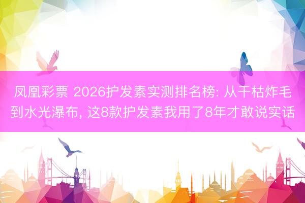 凤凰彩票 2026护发素实测排名榜: 从干枯炸毛到水光瀑布, 这8款护发素我用了8年才敢说实话