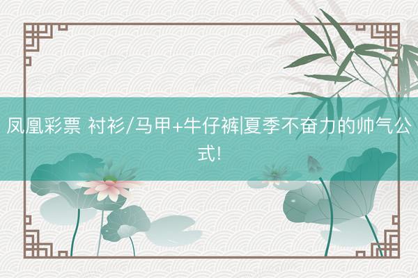 凤凰彩票 衬衫/马甲+牛仔裤|夏季不奋力的帅气公式!