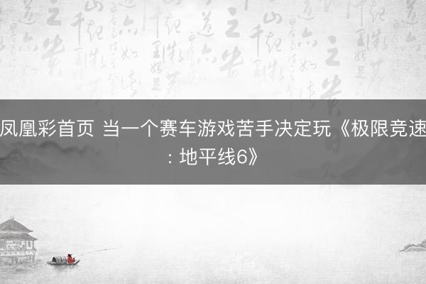 凤凰彩首页 当一个赛车游戏苦手决定玩《极限竞速: 地平线6》