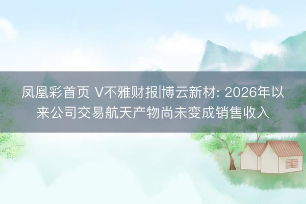 凤凰彩首页 V不雅财报|博云新材: 2026年以来公司交易航天产物尚未变成销售收入