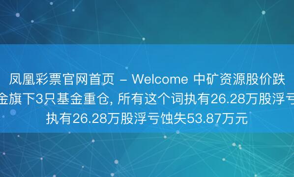 凤凰彩票官网首页 - Welcome 中矿资源股价跌3.06%， 长安基金旗下3只基金重仓， 所有这个词执有26.28万股浮亏蚀失53.87万元