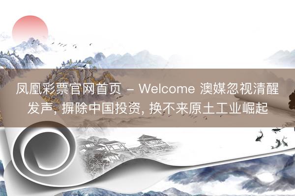 凤凰彩票官网首页 - Welcome 澳媒忽视清醒发声， 摒除中国投资， 换不来原土工业崛起