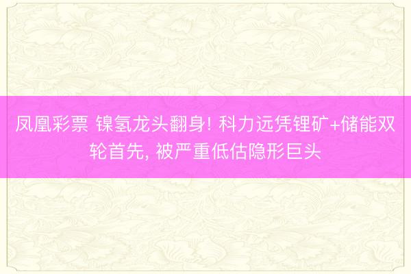 凤凰彩票 镍氢龙头翻身! 科力远凭锂矿+储能双轮首先， 被严重低估隐形巨头