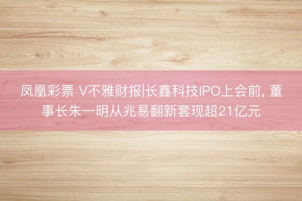 凤凰彩票 V不雅财报|长鑫科技IPO上会前， 董事长朱一明从兆易翻新套现超21亿元