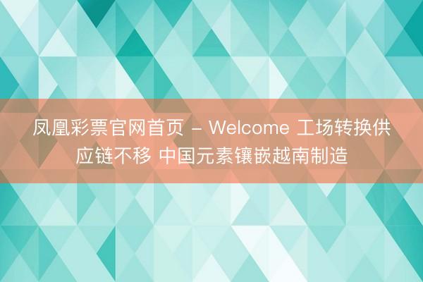 凤凰彩票官网首页 - Welcome 工场转换供应链不移 中国元素镶嵌越南制造