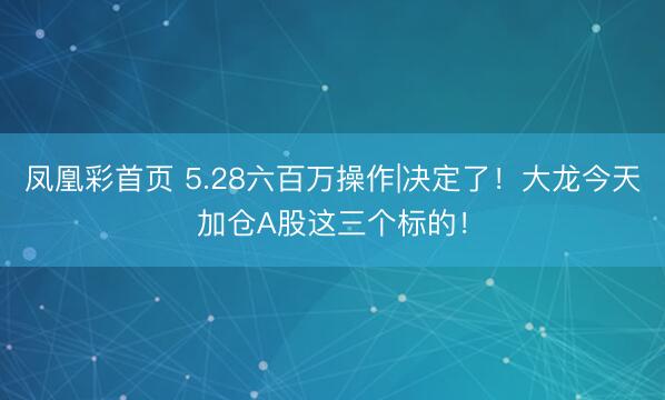 凤凰彩首页 5.28六百万操作|决定了！大龙今天加仓A股这三个标的！