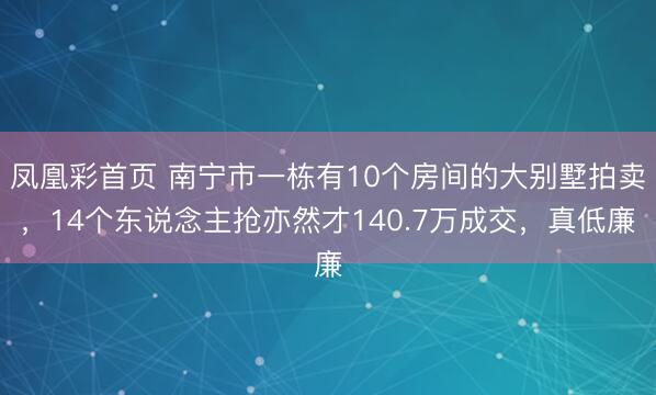 凤凰彩首页 南宁市一栋有10个房间的大别墅拍卖，14个东说念主抢亦然才140.7万成交，真低廉