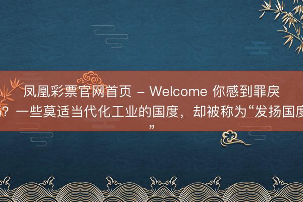 凤凰彩票官网首页 - Welcome 你感到罪戾吗？一些莫适当代化工业的国度，却被称为“发扬国度”