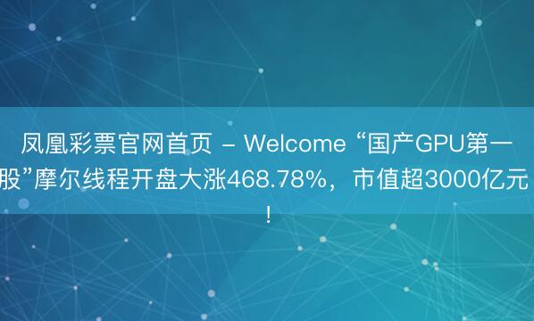 凤凰彩票官网首页 - Welcome “国产GPU第一股”摩尔线程开盘大涨468.78%，市值超3000亿元！