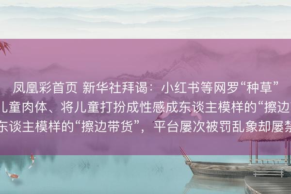凤凰彩首页 新华社拜谒:小红书等网罗“种草”平台上,频现过度显露儿童肉体、将儿童打扮成性感成东谈主模样的“擦边带货”,平台屡次被罚乱象却屡禁不啻