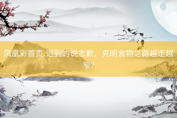 凤凰彩首页 迟到的说念歉，克明食物之路越走越窄？