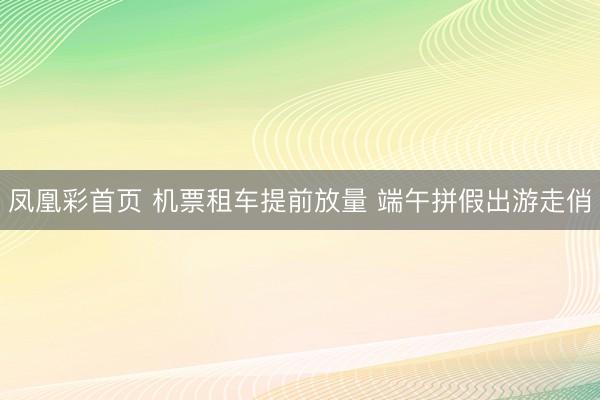 凤凰彩首页 机票租车提前放量 端午拼假出游走俏