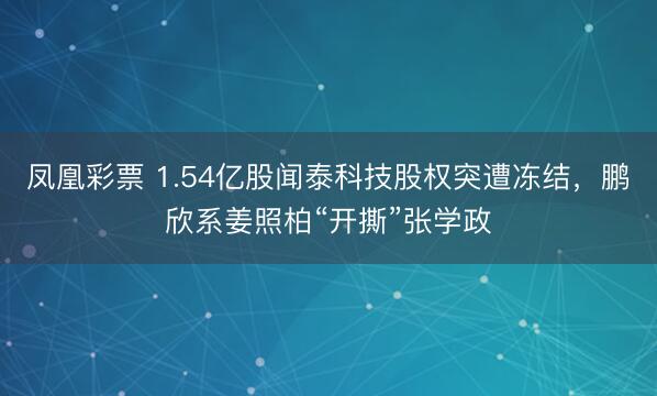 凤凰彩票 1.54亿股闻泰科技股权突遭冻结，鹏欣系姜照柏“开撕”张学政