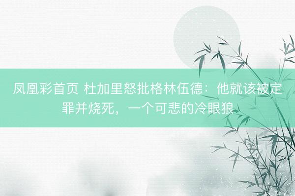凤凰彩首页 杜加里怒批格林伍德:他就该被定罪并烧死,一个可悲的冷眼狼