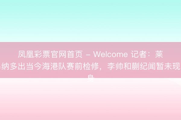 凤凰彩票官网首页 - Welcome 记者：莱昂纳多出当今海港队赛前检修，李帅和蒯纪闻暂未现身