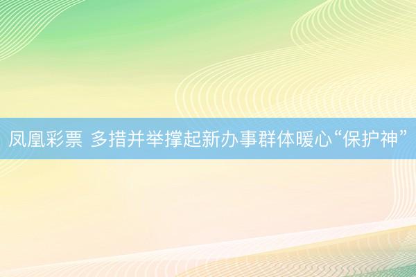 凤凰彩票 多措并举撑起新办事群体暖心“保护神”