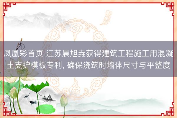 凤凰彩首页 江苏晨旭垚获得建筑工程施工用混凝土支护模板专利, 确保浇筑时墙体尺寸与平整度