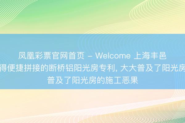 凤凰彩票官网首页 - Welcome 上海丰邑新式建材获得便捷拼接的断桥铝阳光房专利， 大大普及了阳光房的施工恶果