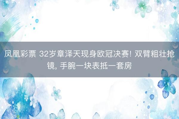 凤凰彩票 32岁章泽天现身欧冠决赛! 双臂粗壮抢镜, 手腕一块表抵一套房