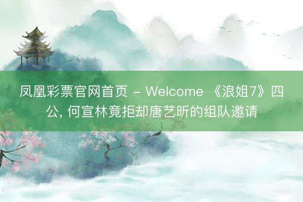 凤凰彩票官网首页 - Welcome 《浪姐7》四公， 何宣林竟拒却唐艺昕的组队邀请