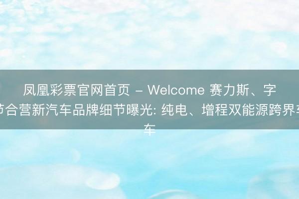 凤凰彩票官网首页 - Welcome 赛力斯、字节合营新汽车品牌细节曝光: 纯电、增程双能源跨界车