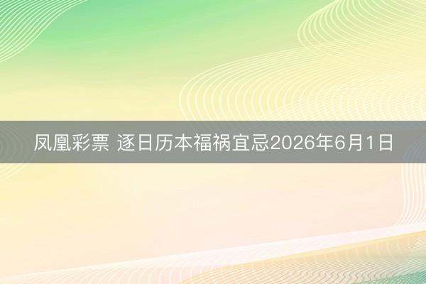 凤凰彩票 逐日历本福祸宜忌2026年6月1日