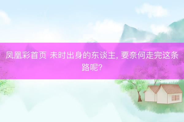凤凰彩首页 未时出身的东谈主， 要奈何走完这条路呢?