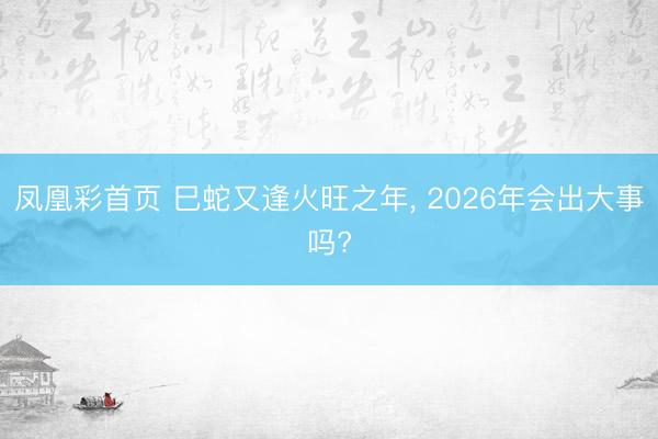 凤凰彩首页 巳蛇又逢火旺之年， 2026年会出大事吗?