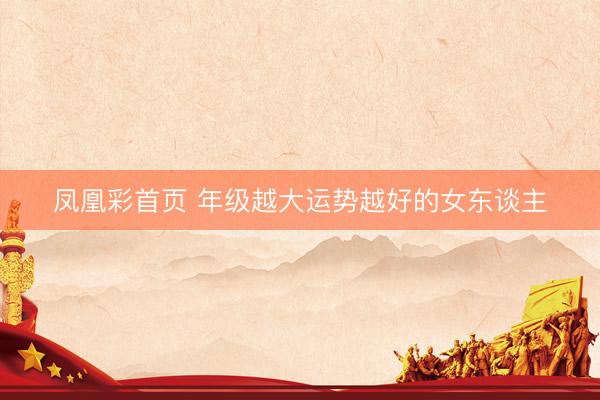 凤凰彩首页 年级越大运势越好的女东谈主