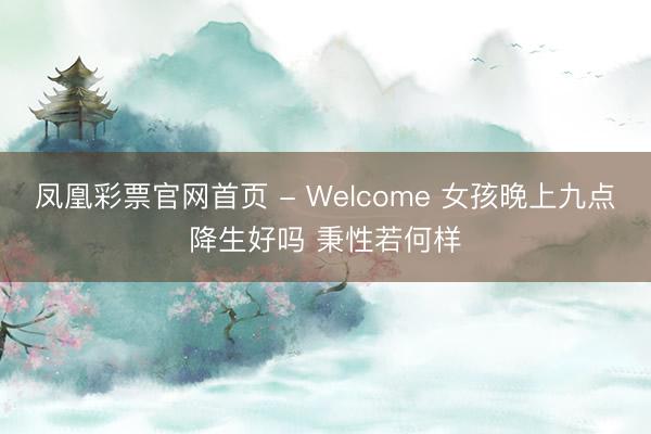 凤凰彩票官网首页 - Welcome 女孩晚上九点降生好吗 秉性若何样