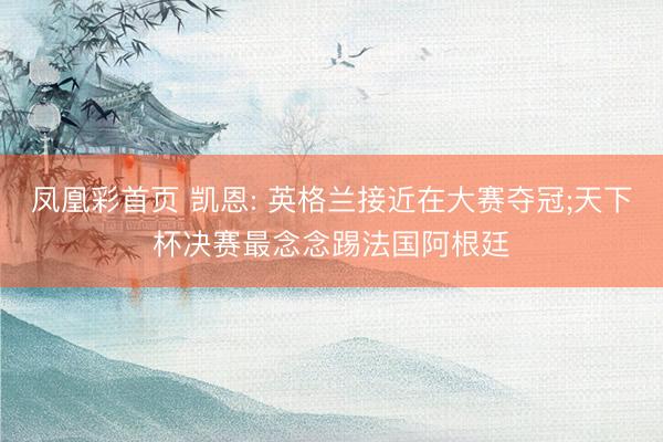 凤凰彩首页 凯恩: 英格兰接近在大赛夺冠;天下杯决赛最念念踢法国阿根廷
