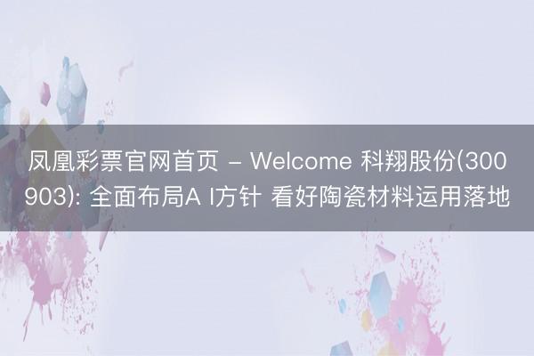 凤凰彩票官网首页 - Welcome 科翔股份(300903): 全面布局A I方针 看好陶瓷材料运用落地