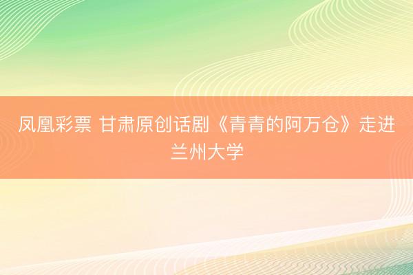 凤凰彩票 甘肃原创话剧《青青的阿万仓》走进兰州大学