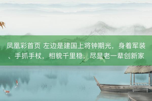 凤凰彩首页 左边是建国上将钟期光，身着军装、手抓手杖，相貌千里稳，尽显老一辈创新家