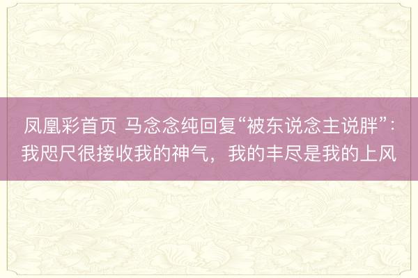 凤凰彩首页 马念念纯回复“被东说念主说胖”：我咫尺很接收我的神气，我的丰尽是我的上风