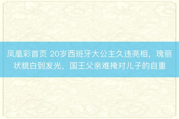 凤凰彩首页 20岁西班牙大公主久违亮相,瑰丽状貌白到发光,国王父亲难掩对儿子的自重