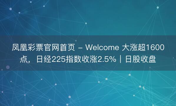凤凰彩票官网首页 - Welcome 大涨超1600点，日经225指数收涨2.5%｜日股收盘