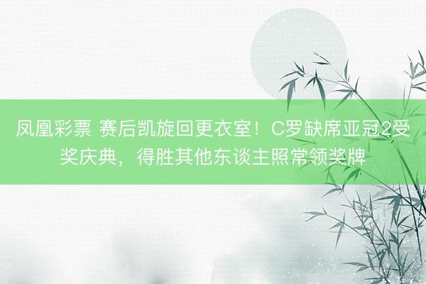 凤凰彩票 赛后凯旋回更衣室！C罗缺席亚冠2受奖庆典，得胜其他东谈主照常领奖牌