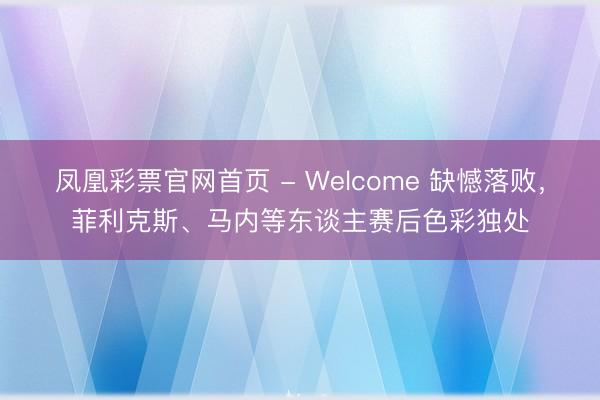 凤凰彩票官网首页 - Welcome 缺憾落败，菲利克斯、马内等东谈主赛后色彩独处