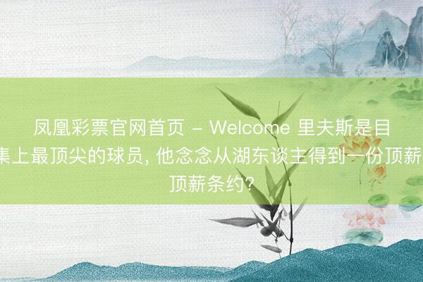 凤凰彩票官网首页 - Welcome 里夫斯是目田市集上最顶尖的球员， 他念念从湖东谈主得到一份顶薪条约?